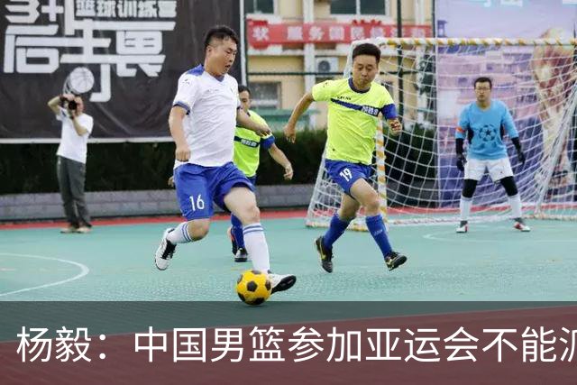 杨毅：中国男篮参加亚运会不能派二队或青年队打 必须要全力争冠